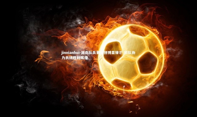 jinnianhui-湖南队员赛场拼搏显锋芒 团队协力共铸胜利辉煌