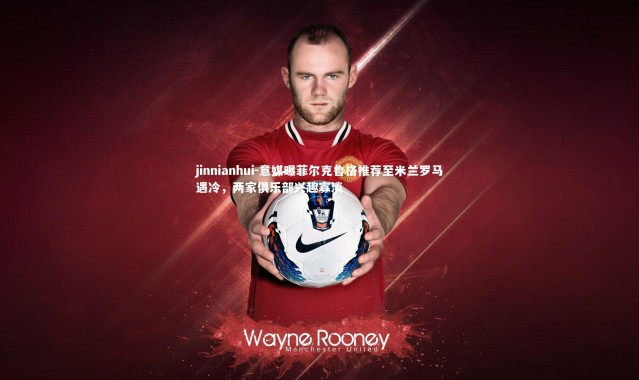 jinnianhui-意媒曝菲尔克鲁格推荐至米兰罗马遇冷，两家俱乐部兴趣寡淡