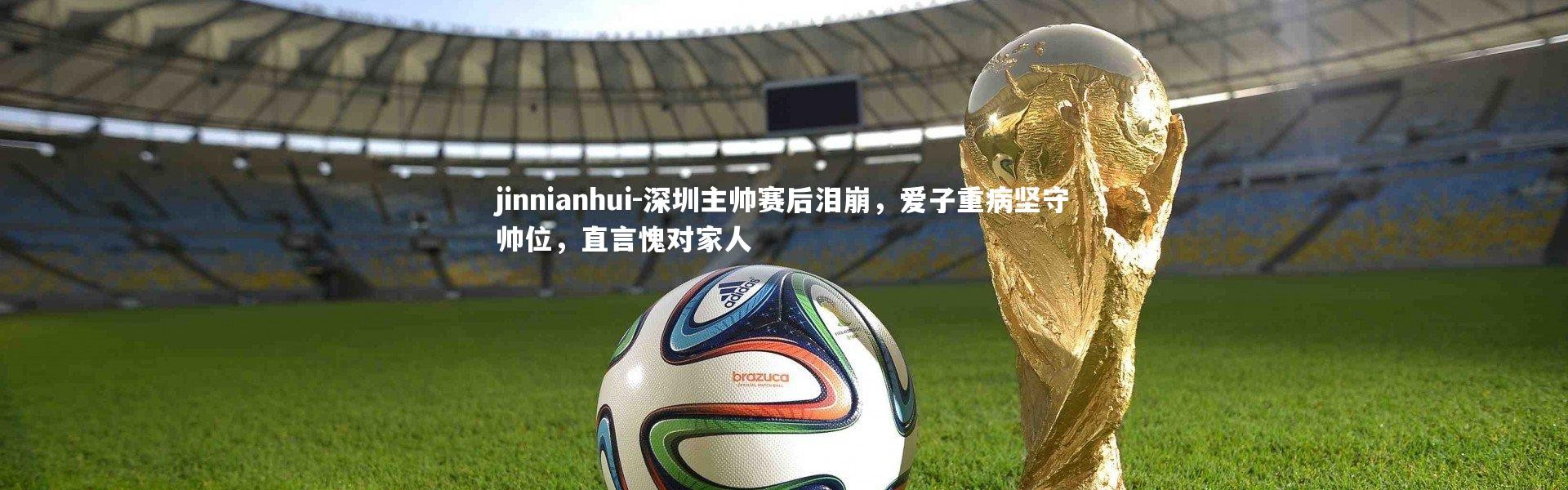 jinnianhui-深圳主帅赛后泪崩，爱子重病坚守帅位，直言愧对家人