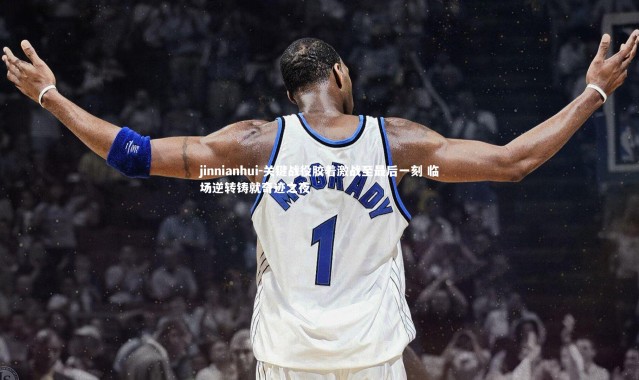 jinnianhui-关键战役胶着激战至最后一刻 临场逆转铸就奇迹之夜